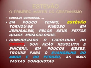 ESTEVÃO
O PRIMEIRO MARTIR DO CRISTIANISMO
• CONCLUI EMMANUEL ...
• EM POUCO TEMPO, ESTÊVÃO
TORNOU-SE FAMOSO EM
JERUSALÉM, PELOS SEUS FEITOS
QUASE MIRACULOSOS.
• CONSIDERADO O ESCOLHIDO DO
CRISTO, SUA AÇÃO RESOLUTA E
SINCERA, EM POUCOS MESES,
TROUXE PARA O EVANGELHO DO
AMOR E DO PERDÃO, AS MAIS
VASTAS CONQUISTAS
 