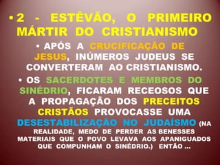 • 2 - ESTÊVÃO, O PRIMEIRO
MÁRTIR DO CRISTIANISMO
• APÓS A CRUCIFICAÇÃO DE
JESUS, INÚMEROS JUDEUS SE
CONVERTERAM AO CRISTIANISMO.
• OS SACERDOTES E MEMBROS DO
SINÉDRIO, FICARAM RECEOSOS QUE
A PROPAGAÇÃO DOS PRECEITOS
CRISTÃOS PROVOCASSE UMA
DESESTABILIZAÇÃO NO JUDAÍSMO (NA
REALIDADE, MEDO DE PERDER AS BENESSES
MATERIAIS QUE O POVO LEVAVA AOS APANIGUADOS
QUE COMPUNHAM O SINÉDRIO.) ENTÃO ...
 
