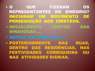 • O QUE FIZERAM OS
REPRESENTANTES DO SINÉDRIO?
INICIARAM UM MOVIMENTO DE
PERSEGUIÇÃO AOS CRISTÃOS.
• INICIALMENTE DENTRO DAS
SINAGOGAS ...
• DEPOIS EM PÚBLICO E ...
• POSTERIORMENTE NAS RUAS,
DENTRO DAS RESIDÊNCIAS, NAS
FESTIVIDADES CORRIQUEIRA OU
NAS ATIVIDADES DIÁRIAS.
 
