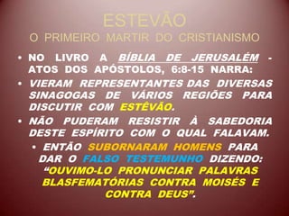 ESTEVÃO
O PRIMEIRO MARTIR DO CRISTIANISMO
• NO LIVRO A BÍBLIA DE JERUSALÉM -
ATOS DOS APÓSTOLOS, 6:8-15 NARRA:
• VIERAM REPRESENTANTES DAS DIVERSAS
SINAGOGAS DE VÁRIOS REGIÕES PARA
DISCUTIR COM ESTÊVÃO.
• NÃO PUDERAM RESISTIR À SABEDORIA
DESTE ESPÍRITO COM O QUAL FALAVAM.
• ENTÃO SUBORNARAM HOMENS PARA
DAR O FALSO TESTEMUNHO DIZENDO:
“OUVIMO-LO PRONUNCIAR PALAVRAS
BLASFEMATÓRIAS CONTRA MOISÉS E
CONTRA DEUS”.
 