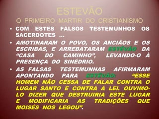 ESTEVÃO
O PRIMEIRO MARTIR DO CRISTIANISMO
• COM ESTES FALSOS TESTEMUNHOS OS
SACERDOTES ...
• AMOTINARAM O POVO, OS ANCIÃOS E OS
ESCRIBAS, E ARREBATARAM ESTÊVÃO DA
“CASA DO CAMINHO”, LEVANDO-O À
PRESENÇA DO SINÉDRIO.
• AS FALSAS TESTEMUNHAS AFIRMARAM
APONTANDO PARA ESTÊVÃO: “ESSE
HOMEM NÃO CESSA DE FALAR CONTRA O
LUGAR SANTO E CONTRA A LEI. OUVIMO-
LO DIZER QUE DESTRUIRIA ESTE LUGAR
E MODIFICARIA AS TRADIÇÕES QUE
MOISÉS NOS LEGOU”.
 
