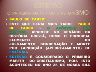 ESTEVÃO
O PRIMEIRO MARTIR DO CRISTIANISMO
• SAULO DE TARSO!
• ESTE QUE SERIA MAIS TARDE PAULO
DE TARSO - O APÓSTOLO DOS
GENTIOS, APARECE NO CENÁRIO DA
HISTÓRIA CRISTÃ, COMO O PRINCIPAL
ELEMENTO DO
JULGAMENTO, CONDENAÇÃO E MORTE
POR LAPIDAÇÃO (APEDREJAMENTO) DE
ESTÊVÃO.
• ESTÊVÃO É CONSIDERADO O PRIMEIRO
MÁRTIR DO CRISTIANISMO, POIS ISTO
ACONTECEU NO ANO 35 DE NOSSA ERA
 