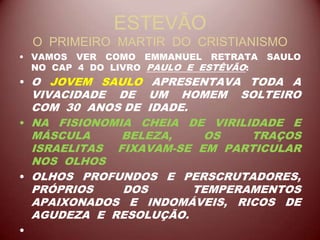 ESTEVÃO
O PRIMEIRO MARTIR DO CRISTIANISMO
• VAMOS VER COMO EMMANUEL RETRATA SAULO
NO CAP 4 DO LIVRO PAULO E ESTÊVÃO:
• O JOVEM SAULO APRESENTAVA TODA A
VIVACIDADE DE UM HOMEM SOLTEIRO
COM 30 ANOS DE IDADE.
• NA FISIONOMIA CHEIA DE VIRILIDADE E
MÁSCULA BELEZA, OS TRAÇOS
ISRAELITAS FIXAVAM-SE EM PARTICULAR
NOS OLHOS
• OLHOS PROFUNDOS E PERSCRUTADORES,
PRÓPRIOS DOS TEMPERAMENTOS
APAIXONADOS E INDOMÁVEIS, RICOS DE
AGUDEZA E RESOLUÇÃO.
•
 