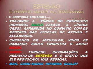 ESTEVÃO
O PRIMEIRO MARTIR DO CRISTIANISMO
• E CONTINUA EMMANUEL ...
• TRAJANDO A TÚNICA DO PATRICIATO
(ROMANO), SAULO FALAVA A LÍNGUA
GREGA APRENDIDA NO CONVÍVIO COM OS
MESTRES NAS ESCOLAS DE ATENAS E
ALEXANDRIA.
• CHEGANDO EM JERUSALEM, VINDO DE
DAMASCO, SAULO ENCONTRA O AMIGO
SADOC
• SADOC FORNECE INFORMAÇÕES A
RESPEITO DE ESTÊVÃO E O EFEITO QUE
ELE PROVOCAVA NAS PESSOAS.
• MAS, COMO SADOC INFORMA SAULO?
 