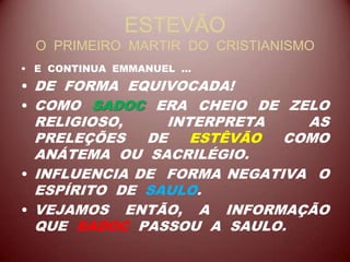 ESTEVÃO
O PRIMEIRO MARTIR DO CRISTIANISMO
• E CONTINUA EMMANUEL ...
• DE FORMA EQUIVOCADA!
• COMO SADOC ERA CHEIO DE ZELO
RELIGIOSO, INTERPRETA AS
PRELEÇÕES DE ESTÊVÃO COMO
ANÁTEMA OU SACRILÉGIO.
• INFLUENCIA DE FORMA NEGATIVA O
ESPÍRITO DE SAULO.
• VEJAMOS ENTÃO, A INFORMAÇÃO
QUE SADOC PASSOU A SAULO.
 
