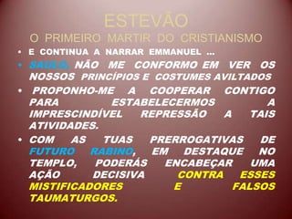 ESTEVÃO
O PRIMEIRO MARTIR DO CRISTIANISMO
• E CONTINUA A NARRAR EMMANUEL ...
• SAULO, NÃO ME CONFORMO EM VER OS
NOSSOS PRINCÍPIOS E COSTUMES AVILTADOS
• PROPONHO-ME A COOPERAR CONTIGO
PARA ESTABELECERMOS A
IMPRESCINDÍVEL REPRESSÃO A TAIS
ATIVIDADES.
• COM AS TUAS PRERROGATIVAS DE
FUTURO RABINO, EM DESTAQUE NO
TEMPLO, PODERÁS ENCABEÇAR UMA
AÇÃO DECISIVA CONTRA ESSES
MISTIFICADORES E FALSOS
TAUMATURGOS.
 
