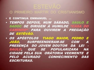 ESTEVÃO
O PRIMEIRO MARTIR DO CRISTIANISMO
• E CONTINUA EMMANUEL ...
• TEMPOS DEPOIS, NUM SÁBADO, SAULO E
SADOC SE DIRIGEM À HUMILDE “CASA DO
CAMINHO” PARA OUVIREM A PREGAÇÃO
DE ESTÊVÃO.
• OS APÓSTOLOS TIAGO MAIOR, PEDRO E
JOÃO, SURPREENDERAM-SE COM A
PRESENÇA DO JOVEM DOUTOR DA LEI -
SAULO, QUE SE POPULARIZARA NA
CIDADE PELA SUA ORÁTORIA VEEMENTE E
PELO ACURADO CONHECIMENTO DAS
ESCRITURAS.
 