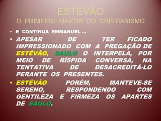 ESTEVÃO
O PRIMEIRO MARTIR DO CRISTIANISMO
• E CONTINUA EMMANUEL ...
• APESAR DE TER FICADO
IMPRESSIONADO COM A PREGAÇÃO DE
ESTÊVÃO, SAULO O INTERPELA, POR
MEIO DE RÍSPIDA CONVERSA, NA
TENTATIVA DE DESACREDITÁ-LO
PERANTE OS PRESENTES.
• ESTÊVÃO PORÉM, MANTEVE-SE
SERENO, RESPONDENDO COM
GENTILEZA E FIRMEZA OS APARTES
DE SAULO.
 