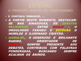 ESTEVÃO
O PRIMEIRO MARTIR DO CRISTIANISMO
• E CONTINUA EMMANUEL ...
• A PARTIR DESTE MOMENTO, DESTACAM-
SE NAS SINAGOGAS, OS DEBATES
RELIGIOSOS ENTRE SAULO – O
ORGULHOSO FARISEU E ESTÊVÃO O
HUMILDE E ILUMINADO CRISTÃO.
• GAMALIEL, O GENEROSO E BRILHANTE
RABINO, ORIENTADOR DE
SAULO, SEMPRE PRESENTE AOS
DEBATES, CONTRIBUÍA COM PALAVRAS
PONDERADAS, BUSCANDO SEMPRE
ACALMAR OS ÂNIMOS.
 
