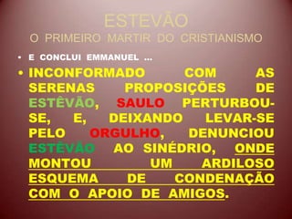 ESTEVÃO
O PRIMEIRO MARTIR DO CRISTIANISMO
• E CONCLUI EMMANUEL ...
• INCONFORMADO COM AS
SERENAS PROPOSIÇÕES DE
ESTÊVÃO, SAULO PERTURBOU-
SE, E, DEIXANDO LEVAR-SE
PELO ORGULHO, DENUNCIOU
ESTÊVÃO AO SINÉDRIO, ONDE
MONTOU UM ARDILOSO
ESQUEMA DE CONDENAÇÃO
COM O APOIO DE AMIGOS.
 