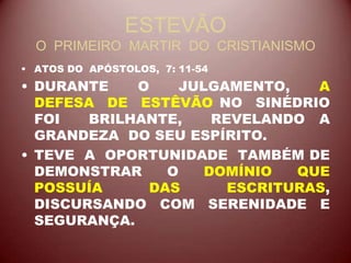 ESTEVÃO
O PRIMEIRO MARTIR DO CRISTIANISMO
• ATOS DO APÓSTOLOS, 7: 11-54
• DURANTE O JULGAMENTO, A
DEFESA DE ESTÊVÃO NO SINÉDRIO
FOI BRILHANTE, REVELANDO A
GRANDEZA DO SEU ESPÍRITO.
• TEVE A OPORTUNIDADE TAMBÉM DE
DEMONSTRAR O DOMÍNIO QUE
POSSUÍA DAS ESCRITURAS,
DISCURSANDO COM SERENIDADE E
SEGURANÇA.
 