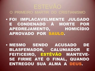 ESTEVÃO
O PRIMEIRO MARTIR DO CRISTIANISMO
• FOI IMPLACAVELMENTE JULGADO
E CONDENADO À MORTE POR
APEDREJAMENTO, HOMICÍDIO
APROVADO POR SAULO.
• MESMO SENDO ACUSADO DE
BLASFEMADOR, CALUNIADOR E
FEITICEIRO, ESTÊVÃO MANTEVE-
SE FIRME ATÉ O FINAL, QUANDO
ENTREGOU SUA ALMA A DEUS.
 