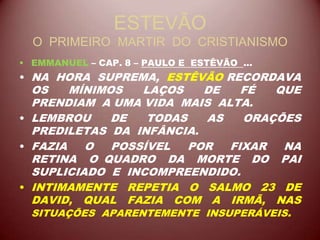 ESTEVÃO
O PRIMEIRO MARTIR DO CRISTIANISMO
• EMMANUEL – CAP. 8 – PAULO E ESTÊVÃO ...
• NA HORA SUPREMA, ESTÊVÃO RECORDAVA
OS MÍNIMOS LAÇOS DE FÉ QUE
PRENDIAM A UMA VIDA MAIS ALTA.
• LEMBROU DE TODAS AS ORAÇÕES
PREDILETAS DA INFÂNCIA.
• FAZIA O POSSÍVEL POR FIXAR NA
RETINA O QUADRO DA MORTE DO PAI
SUPLICIADO E INCOMPREENDIDO.
• INTIMAMENTE REPETIA O SALMO 23 DE
DAVID, QUAL FAZIA COM A IRMÃ, NAS
SITUAÇÕES APARENTEMENTE INSUPERÁVEIS.
 