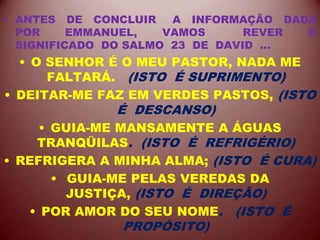 • ANTES DE CONCLUIR A INFORMAÇÃO DADA
POR EMMANUEL, VAMOS REVER O
SIGNIFICADO DO SALMO 23 DE DAVID ...
• O SENHOR É O MEU PASTOR, NADA ME
FALTARÁ. (ISTO É SUPRIMENTO)
• DEITAR-ME FAZ EM VERDES PASTOS, (ISTO
É DESCANSO)
• GUIA-ME MANSAMENTE A ÁGUAS
TRANQÜILAS. (ISTO É REFRIGÉRIO)
• REFRIGERA A MINHA ALMA; (ISTO É CURA)
• GUIA-ME PELAS VEREDAS DA
JUSTIÇA, (ISTO É DIREÇÃO)
• POR AMOR DO SEU NOME. (ISTO É
PROPÓSITO)
 