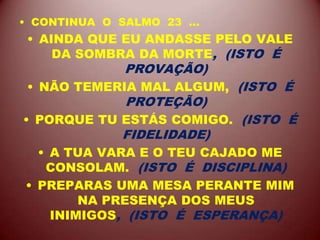 • CONTINUA O SALMO 23 ...
• AINDA QUE EU ANDASSE PELO VALE
DA SOMBRA DA MORTE, (ISTO É
PROVAÇÃO)
• NÃO TEMERIA MAL ALGUM, (ISTO É
PROTEÇÃO)
• PORQUE TU ESTÁS COMIGO. (ISTO É
FIDELIDADE)
• A TUA VARA E O TEU CAJADO ME
CONSOLAM. (ISTO É DISCIPLINA)
• PREPARAS UMA MESA PERANTE MIM
NA PRESENÇA DOS MEUS
INIMIGOS, (ISTO É ESPERANÇA)
 
