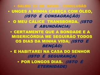 • SALMO 23 DE DAVID - CONCLUSÃO
• UNGES A MINHA CABEÇA COM ÓLEO,
(ISTO É CONSAGRAÇÃO)
• O MEU CÁLICE TRANSBORDA. (ISTO
É ABUNDÂNCIA)
• CERTAMENTE QUE A BONDADE E A
MISERICÓRDIA ME SEGUIRÃO TODOS
OS DIAS DA MINHA VIDA; (ISTO É
BENÇÃO)
• E HABITAREI NA CASA DO SENHOR
(ISTO É SEGURANÇA)
• POR LONGOS DIAS. (ISTO É
ETERNIDADE)
 