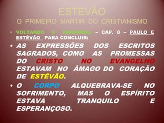 ESTEVÃO
O PRIMEIRO MARTIR DO CRISTIANISMO
• VOLTANDO A EMMANUEL – CAP. 8 – PAULO E
ESTÊVÃO PARA CONCLUIR:
• AS EXPRESSÕES DOS ESCRITOS
SAGRADOS, COMO AS PROMESSAS
DO CRISTO NO EVANGELHO
ESTAVAM NO ÂMAGO DO CORAÇÃO
DE ESTÊVÃO.
• O CORPO ALQUEBRAVA-SE NO
SOFRIMENTO, MAS O ESPÍRITO
ESTAVA TRANQUILO E
ESPERANÇOSO.
 
