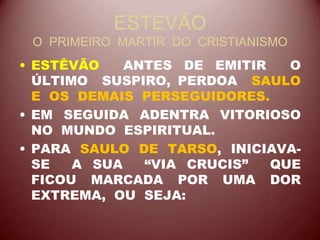 ESTEVÃO
O PRIMEIRO MARTIR DO CRISTIANISMO
• ESTÊVÃO ANTES DE EMITIR O
ÚLTIMO SUSPIRO, PERDOA SAULO
E OS DEMAIS PERSEGUIDORES.
• EM SEGUIDA ADENTRA VITORIOSO
NO MUNDO ESPIRITUAL.
• PARA SAULO DE TARSO, INICIAVA-
SE A SUA “VIA CRUCIS” QUE
FICOU MARCADA POR UMA DOR
EXTREMA, OU SEJA:
 