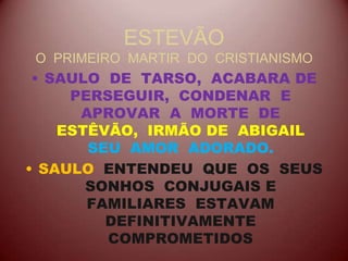 ESTEVÃO
O PRIMEIRO MARTIR DO CRISTIANISMO
• SAULO DE TARSO, ACABARA DE
PERSEGUIR, CONDENAR E
APROVAR A MORTE DE
ESTÊVÃO, IRMÃO DE ABIGAIL
SEU AMOR ADORADO.
• SAULO ENTENDEU QUE OS SEUS
SONHOS CONJUGAIS E
FAMILIARES ESTAVAM
DEFINITIVAMENTE
COMPROMETIDOS
 