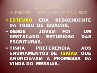 ESTEVÃO
O PRIMEIRO MARTIR DO CRISTIANISMO
• ESTÊVÃO ERA DESCENDENTE
DA TRIBO DE ISSACAR.
• DESDE JOVEM FOI UM
DESTACADO ESTUDIOSO DAS
ESCRITURAS.
• TINHA PREFERÊNCIA AOS
ENSINAMENTOS DE ISAÍAS QUE
ANUNCIAVAM A PROMESSA DA
VINDA DO MESSIAS.
 