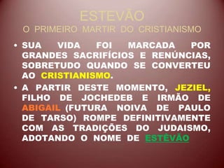 ESTEVÃO
O PRIMEIRO MARTIR DO CRISTIANISMO
• SUA VIDA FOI MARCADA POR
GRANDES SACRIFÍCIOS E RENÚNCIAS,
SOBRETUDO QUANDO SE CONVERTEU
AO CRISTIANISMO.
• A PARTIR DESTE MOMENTO, JEZIEL,
FILHO DE JOCHEDEB E IRMÃO DE
ABIGAIL (FUTURA NOIVA DE PAULO
DE TARSO) ROMPE DEFINITIVAMENTE
COM AS TRADIÇÕES DO JUDAISMO,
ADOTANDO O NOME DE ESTÊVÃO
 