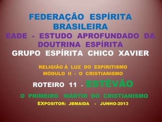 FEDERAÇÃO ESPÍRITA
BRASILEIRA
EADE - ESTUDO APROFUNDADO DA
DOUTRINA ESPÍRITA
GRUPO ESPÍRITA CHICO XAVIER
RELIGIÃO À LUZ DO ESPIRITISMO
MÓDULO II - O CRISTIANISMO
ROTEIRO 11 - ESTÊVÃO
O PRIMEIRO MÁRTIR DO CRISTIANISMO
EXPOSITOR: JBMAIDA - JUNHO-2013
 