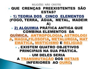  QUE CRENÇAS PREEXISTENTES SÃO
ESTAS?
 1) TEORIA DOS CINCO ELEMENTOS
(FOGO, TERRA, ÁGUA, METAL, MADEIR
A)
 2) ALQUIMIA PRÁTICA ANTIGA QUE
COMBINA ELEMENTOS DA
QUÍMICA, ANTROPOLOGIA, ASTROLOGI
A, MAGIA,FILOSOFIA, METALURGIA, MAT
EMÁTICA, MISTICISMO E RELIGIÃO
 . EXISTEM QUATRO OBJETIVOS
PRINCIPAIS NA SUA PRÁTICA.
 UM DELES SERIA
A TRANSMUTAÇÃO DOS METAIS
INFERIORES AO OURO;
 