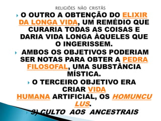  O OUTRO A OBTENÇÃO DO ELIXIR
DA LONGA VIDA, UM REMÉDIO QUE
CURARIA TODAS AS COISAS E
DARIA VIDA LONGA ÀQUELES QUE
O INGERISSEM.
 AMBOS OS OBJETIVOS PODERIAM
SER NOTAS PARA OBTER A PEDRA
FILOSOFAL, UMA SUBSTÂNCIA
MÍSTICA.
 O TERCEIRO OBJETIVO ERA
CRIAR VIDA
HUMANA ARTIFICIAL, OS HOMUNCU
LUS.
 3) CULTO AOS ANCESTRAIS
 