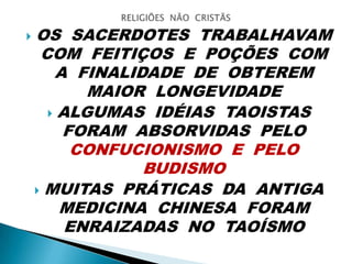  OS SACERDOTES TRABALHAVAM
COM FEITIÇOS E POÇÕES COM
A FINALIDADE DE OBTEREM
MAIOR LONGEVIDADE
 ALGUMAS IDÉIAS TAOISTAS
FORAM ABSORVIDAS PELO
CONFUCIONISMO E PELO
BUDISMO
 MUITAS PRÁTICAS DA ANTIGA
MEDICINA CHINESA FORAM
ENRAIZADAS NO TAOÍSMO
 