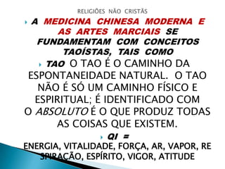  A MEDICINA CHINESA MODERNA E
AS ARTES MARCIAIS SE
FUNDAMENTAM COM CONCEITOS
TAOÍSTAS, TAIS COMO
 TAO O TAO É O CAMINHO DA
ESPONTANEIDADE NATURAL. O TAO
NÃO É SÓ UM CAMINHO FÍSICO E
ESPIRITUAL; É IDENTIFICADO COM
O ABSOLUTO É O QUE PRODUZ TODAS
AS COISAS QUE EXISTEM.
 QI =
ENERGIA, VITALIDADE, FORÇA, AR, VAPOR, RE
SPIRAÇÃO, ESPÍRITO, VIGOR, ATITUDE
 