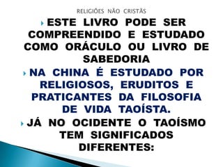  ESTE LIVRO PODE SER
COMPREENDIDO E ESTUDADO
COMO ORÁCULO OU LIVRO DE
SABEDORIA
 NA CHINA É ESTUDADO POR
RELIGIOSOS, ERUDITOS E
PRATICANTES DA FILOSOFIA
DE VIDA TAOÍSTA.
 JÁ NO OCIDENTE O TAOÍSMO
TEM SIGNIFICADOS
DIFERENTES:
 