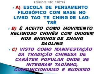  A) ESCOLA DE PENSAMENTO
FILOSÓFICO COM BASE NO
LIVRO TAO TE CHING DE LAO-
TSÉ
 B) É ACEITO COMO MOVIMENTO
RELIGIOSO CHINÊS COM ORIGEM
NOS ENSINOS DE ZHANG
DAOLING
 C) VISTO COMO MANIFESTAÇÃO
DA TRADIÇÃO CHINESA DE
CARÁTER POPULAR ONDE SE
INTEGRAM TAOÍSMO,
CONFUNCIONISMO E BUDISMO
 