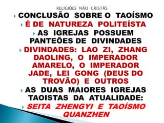  CONCLUSÃO SOBRE O TAOÍSMO
 É DE NATUREZA POLITEÍSTA
 AS IGREJAS POSSUEM
PANTEÕES DE DIVINDADES
 DIVINDADES: LAO ZI, ZHANG
DAOLING, O IMPERADOR
AMARELO, O IMPERADOR
JADE, LEI GONG (DEUS DO
TROVÃO) E OUTROS
 AS DUAS MAIORES IGREJAS
TAOISTAS DA ATUALIDADE:
 SEITA ZHENGYI E TAOÍSMO
QUANZHEN
 