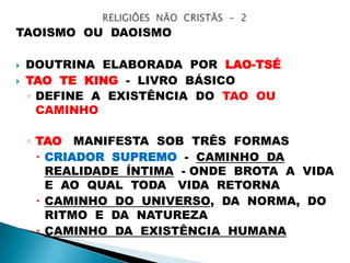 TAOISMO OU DAOISMO
 DOUTRINA ELABORADA POR LAO-TSÉ
 TAO TE KING - LIVRO BÁSICO
◦ DEFINE A EXISTÊNCIA DO TAO OU
CAMINHO
◦ TAO MANIFESTA SOB TRÊS FORMAS
 CRIADOR SUPREMO - CAMINHO DA
REALIDADE ÍNTIMA - ONDE BROTA A VIDA
E AO QUAL TODA VIDA RETORNA
 CAMINHO DO UNIVERSO, DA NORMA, DO
RITMO E DA NATUREZA
 CAMINHO DA EXISTÊNCIA HUMANA
 
