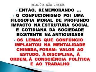  ENTÃO, REMEMORANDO ...
 O CONFUCIONISMO FOI UMA
FILOSOFIA MORAL DE PROFUNDO
IMPACTO NA ESTRUTURA SOCIAL
E COTIDIANA DA SOCIEDADE
EIXSTENTE NA ANTIGUIDADE
 OS LEMAS QUE CONFÚNCIO
IMPLANTOU NA MENTALIDADE
CHINESA, FORAM: VALOR AO
ESTUDO, À DISCIPLINA, À
ORDEM, À CONSCIÊNCIA POLÍTICA
E AO TRABALHO
 