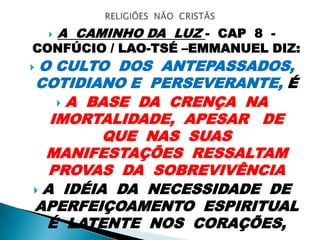  A CAMINHO DA LUZ - CAP 8 -
CONFÚCIO / LAO-TSÉ –EMMANUEL DIZ:
 O CULTO DOS ANTEPASSADOS,
COTIDIANO E PERSEVERANTE, É
 A BASE DA CRENÇA NA
IMORTALIDADE, APESAR DE
QUE NAS SUAS
MANIFESTAÇÕES RESSALTAM
PROVAS DA SOBREVIVÊNCIA
 A IDÉIA DA NECESSIDADE DE
APERFEIÇOAMENTO ESPIRITUAL
É LATENTE NOS CORAÇÕES,
 