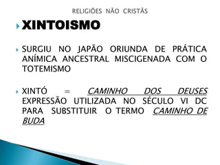  XINTOISMO
 SURGIU NO JAPÃO ORIUNDA DE PRÁTICA
ANÍMICA ANCESTRAL MISCIGENADA COM O
TOTEMISMO
 XINTÓ = CAMINHO DOS DEUSES
EXPRESSÃO UTILIZADA NO SÉCULO VI DC
PARA SUBSTITUIR O TERMO CAMINHO DE
BUDA
 