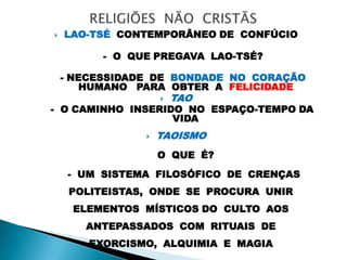  LAO-TSÉ CONTEMPORÂNEO DE CONFÚCIO
- O QUE PREGAVA LAO-TSÉ?
- NECESSIDADE DE BONDADE NO CORAÇÃO
HUMANO PARA OBTER A FELICIDADE
 TAO
- O CAMINHO INSERIDO NO ESPAÇO-TEMPO DA
VIDA
 TAOISMO
O QUE É?
- UM SISTEMA FILOSÓFICO DE CRENÇAS
POLITEISTAS, ONDE SE PROCURA UNIR
ELEMENTOS MÍSTICOS DO CULTO AOS
ANTEPASSADOS COM RITUAIS DE
EXORCISMO, ALQUIMIA E MAGIA
 