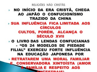  NO INÍCIO DA ERA CRISTÃ, CHEGA
AO JAPÃO O CONFUCIONÍSMO
TRAZIDO DA CHINA
 SUA INFLUÊNCIA FICA LIMITADA AOS
CÍRCULOS
CULTOS, PORÉM, ALCANÇA O
SÉCULO XVII
 O LIVRO DAS LENDAS CONFUCIANAS
- “OS 24 MODELOS DE PIEDADE
FILIAL” EXERCEU FORTE INFLUÊNCIA
NA EDUCAÇÃO JAPONESA POR
 RETRATAREM UMA MORAL FAMILIAR
E CONSERVADORA XINTOÍSTA (AMOR
À FAMÍLIA E RESPEITO AOS
 