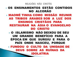  OS ENSINAMENTOS ESTÃO CONTIDOS
NO ALCORÃO
 MAOMÉ TINHA COMO MISSÃO REUNIR
AS TRIBOS ÁRABES SOB A LUZ DOS
ENSINOS CRISTÃOS PARA
RESTAURAR NA ÁSIA O EVANGELHO
DO CRISTO
 O ISLAMISMO NÃO DEIXOU DE SEU
UM GRANDE BENEFÍCIO PARA A
ÉPOCA EM QUE SURGIU E PARA O
PAÍS ONDE NASCEU, PORQUE
 FUNDOU O CULTO DA UNIDADE DE
DEUS SOBRE AS RUÍNAS DA
IDOLATRIA
 