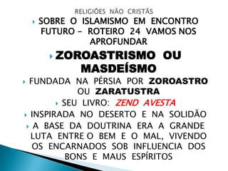  SOBRE O ISLAMISMO EM ENCONTRO
FUTURO - ROTEIRO 24 VAMOS NOS
APROFUNDAR
 ZOROASTRISMO OU
MASDEÍSMO
 FUNDADA NA PÉRSIA POR ZOROASTRO
OU ZARATUSTRA
 SEU LIVRO: ZEND AVESTA
 INSPIRADA NO DESERTO E NA SOLIDÃO
 A BASE DA DOUTRINA ERA A GRANDE
LUTA ENTRE O BEM E O MAL, VIVENDO
OS ENCARNADOS SOB INFLUENCIA DOS
BONS E MAUS ESPÍRITOS
 