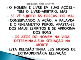  O HOMEM É LIVRE EM SUAS AÇÕES -
TEM O LIVRE-ARBÍTRIO, MAS
 SE VÊ SUJEITO ÀS FORÇAS DO MAL
 CONSERVANDO A AÇÃO, A PALAVRA
E O PENSAMENTO PUROS, AFASTA-SE
DOS MAUS ESPÍRITOS E SE APROXIMA
DOS BONS
 OS ATOS DO HOMEM NA VIDA
DETERMINA A SUA SITUAÇÃO NA
MORTE
 ESTA RELIGIÃO TINHA LEIS MORAIS DE
EXTRAORDINÁRIA ELEVAÇÃO
 
