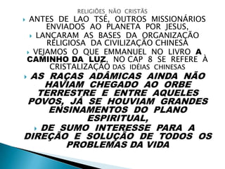  ANTES DE LAO TSÉ, OUTROS MISSIONÁRIOS
ENVIADOS AO PLANETA POR JESUS,
 LANÇARAM AS BASES DA ORGANIZAÇÃO
RELIGIOSA DA CIVILIZAÇÃO CHINESA
 VEJAMOS O QUE EMMANUEL NO LIVRO A
CAMINHO DA LUZ, NO CAP 8 SE REFERE À
CRISTALIZAÇÃO DAS IDÉIAS CHINESAS
 AS RAÇAS ADÂMICAS AINDA NÃO
HAVIAM CHEGADO AO ORBE
TERRESTRE E ENTRE AQUELES
POVOS, JÁ SE HOUVIAM GRANDES
ENSINAMENTOS DO PLANO
ESPIRITUAL,
 DE SUMO INTERESSE PARA A
DIREÇÃO E SOLUÇÃO DE TODOS OS
PROBLEMAS DA VIDA
 