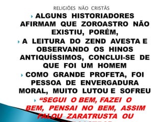  ALGUNS HISTORIADORES
AFIRMAM QUE ZOROASTRO NÃO
EXISTIU, PORÉM,
 A LEITURA DO ZEND AVESTA E
OBSERVANDO OS HINOS
ANTIQUÍSSIMOS, CONCLUI-SE DE
QUE FOI UM HOMEM
 COMO GRANDE PROFETA, FOI
PESSOA DE ENVERGADURA
MORAL, MUITO LUTOU E SOFREU
 “SEGUI O BEM, FAZEI O
BEM, PENSAI NO BEM, ASSIM
FALOU ZARATRUSTA OU
 