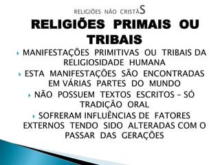 RELIGIÕES PRIMAIS OU
TRIBAIS
 MANIFESTAÇÕES PRIMITIVAS OU TRIBAIS DA
RELIGIOSIDADE HUMANA
 ESTA MANIFESTAÇÕES SÃO ENCONTRADAS
EM VÁRIAS PARTES DO MUNDO
 NÃO POSSUEM TEXTOS ESCRITOS – SÓ
TRADIÇÃO ORAL
 SOFRERAM INFLUÊNCIAS DE FATORES
EXTERNOS TENDO SIDO ALTERADAS COM O
PASSAR DAS GERAÇÕES
 