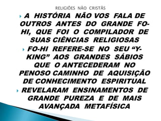  A HISTÓRIA NÃO VOS FALA DE
OUTROS ANTES DO GRANDE FO-
HI, QUE FOI O COMPILADOR DE
SUAS CIÊNCIAS RELIGIOSAS
 FO-HI REFERE-SE NO SEU “Y-
KING” AOS GRANDES SÁBIOS
QUE O ANTECEDERAM NO
PENOSO CAMINHO DE AQUISIÇÃO
DE CONHECIMENTO ESPIRITUAL
 REVELARAM ENSINAMENTOS DE
GRANDE PUREZA E DE MAIS
AVANÇADA METAFÍSICA
 