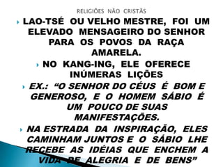  LAO-TSÉ OU VELHO MESTRE, FOI UM
ELEVADO MENSAGEIRO DO SENHOR
PARA OS POVOS DA RAÇA
AMARELA.
 NO KANG-ING, ELE OFERECE
INÚMERAS LIÇÕES
 EX.: “O SENHOR DO CÉUS É BOM E
GENEROSO, E O HOMEM SÁBIO É
UM POUCO DE SUAS
MANIFESTAÇÕES.
 NA ESTRADA DA INSPIRAÇÃO, ELES
CAMINHAM JUNTOS E O SÁBIO LHE
RECEBE AS IDÉIAS QUE ENCHEM A
VIDA DE ALEGRIA E DE BENS”
 
