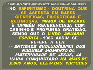  NO ESPIRITISMO - DOUTRINA QUE
SE ASSENTA EM BASES
CIENTÍFICAS, FILOSÓFICAS E
RELIGIOSAS, MARIA DE NAZARÉ
É TAMBÉM REVERENCIADA COM
CARINHO E PROFUNDA GRATIDÃO,
SENDO QUE O LIVRO ANUÁRIO
ESPÍRITA – 1986 ASSIM SE
REFERE A ELA:
 - ENTIDADE EVOLUIDÍSSIMA QUE
NAQUELE MOMENTO DA
MATERNIDADE DE JESUS, JÁ
HAVIA CONQUISTADO HÁ MAIS DE
2.000 ANOS, ELEVADAS VIRTUDES
 