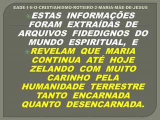 ESTAS INFORMAÇÕES
FORAM EXTRAÍDAS DE
ARQUIVOS FIDEDIGNOS DO
MUNDO ESPIRITUAL, E
REVELAM QUE MARIA
CONTINUA ATÉ HOJE
ZELANDO COM MUITO
CARINHO PELA
HUMANIDADE TERRESTRE
TANTO ENCARNADA
QUANTO DESENCARNADA.
 