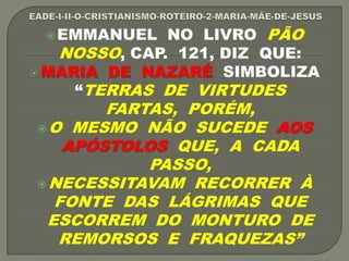 EMMANUEL NO LIVRO PÃO
NOSSO, CAP. 121, DIZ QUE:
MARIA DE NAZARÉ SIMBOLIZA
“TERRAS DE VIRTUDES
FARTAS, PORÉM,
O MESMO NÃO SUCEDE AOS
APÓSTOLOS QUE, A CADA
PASSO,
NECESSITAVAM RECORRER À
FONTE DAS LÁGRIMAS QUE
ESCORREM DO MONTURO DE
REMORSOS E FRAQUEZAS”
 